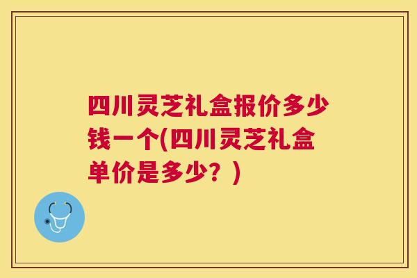 四川灵芝礼盒报价多少钱一个(四川灵芝礼盒单价是多少?) 四川灵芝礼盒报价多少钱一个(四川灵芝礼盒单价是多少?)