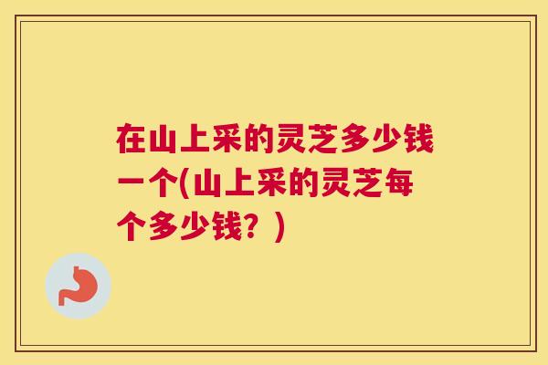 在山上采的灵芝多少钱一个(山上采的灵芝每个多少钱?) 在山上采的灵芝多少钱一个(山上采的灵芝每个多少钱?)