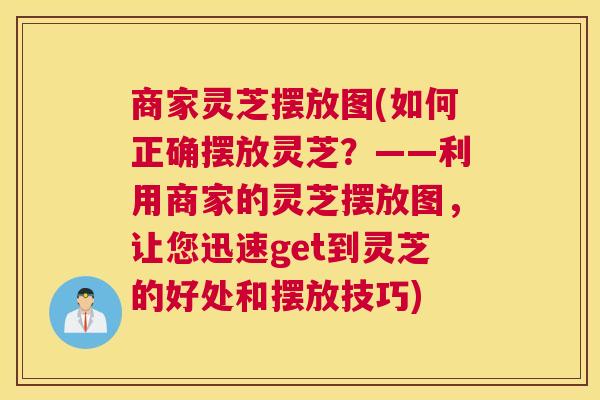 商家灵芝摆放图(如何正确摆放灵芝?——利用商家的灵芝摆放图,让您迅速get到灵芝的好处和摆放技巧) 商家灵芝摆放图(如何正确摆放灵芝?——利用商家的灵芝摆放图,让您迅速get到灵芝的好处和摆放技巧)