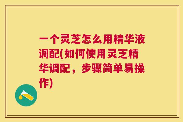 一个灵芝怎么用精华液调配(如何使用灵芝精华调配,步骤简单易操作) 一个灵芝怎么用精华液调配(如何使用灵芝精华调配,步骤简单易操作)