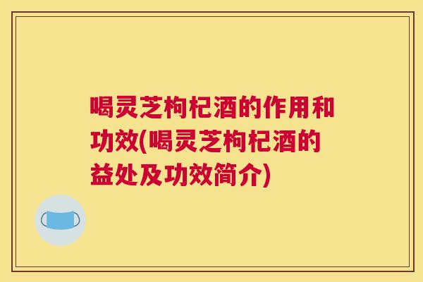 喝灵芝枸杞酒的作用和功效(喝灵芝枸杞酒的益处及功效简介) 喝灵芝枸杞酒的作用和功效(喝灵芝枸杞酒的益处及功效简介)