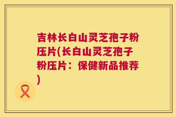 吉林长白山灵芝孢子粉压片(长白山灵芝孢子粉压片:保健新品推荐) 吉林长白山灵芝孢子粉压片(长白山灵芝孢子粉压片:保健新品推荐)