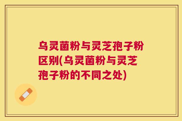 乌灵菌粉与灵芝孢子粉区别(乌灵菌粉与灵芝孢子粉的不同之处) 乌灵菌粉与灵芝孢子粉区别(乌灵菌粉与灵芝孢子粉的不同之处)