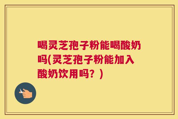 喝灵芝孢子粉能喝酸奶吗(灵芝孢子粉能加入酸奶饮用吗?) 喝灵芝孢子粉能喝酸奶吗(灵芝孢子粉能加入酸奶饮用吗?)