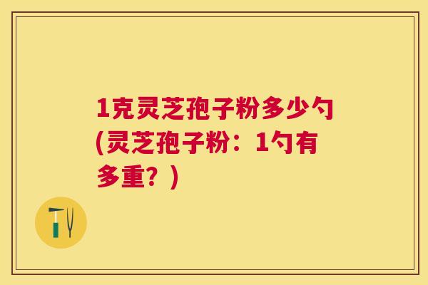 1克灵芝孢子粉多少勺(灵芝孢子粉:1勺有多重?) 1克灵芝孢子粉多少勺(灵芝孢子粉:1勺有多重?)