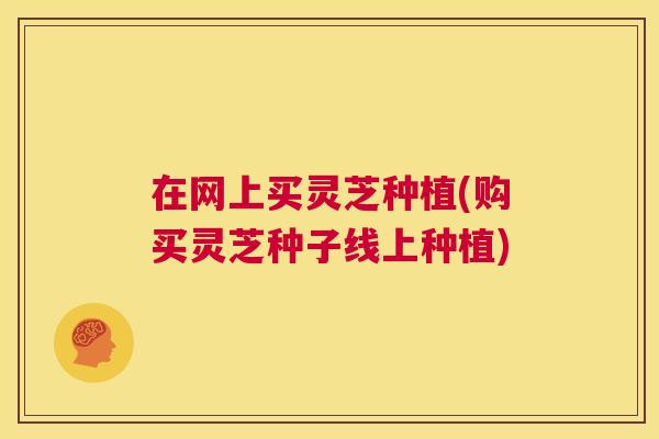 在网上买灵芝种植(购买灵芝种子线上种植) 在网上买灵芝种植(购买灵芝种子线上种植)