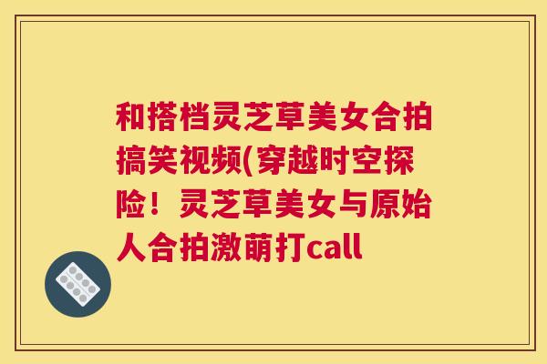 和搭档灵芝草美女合拍搞笑视频(穿越时空探险!灵芝草美女与原始人合拍激萌打call 和搭档灵芝草美女合拍搞笑视频(穿越时空探险!灵芝草美女与原始人合拍激萌打call