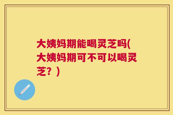 大姨妈期能喝灵芝吗(大姨妈期可不可以喝灵芝?) 大姨妈期能喝灵芝吗(大姨妈期可不可以喝灵芝?)