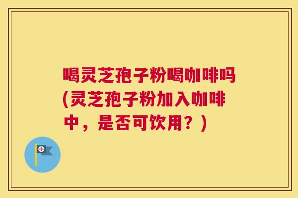 喝灵芝孢子粉喝咖啡吗(灵芝孢子粉加入咖啡中,是否可饮用?) 喝灵芝孢子粉喝咖啡吗(灵芝孢子粉加入咖啡中,是否可饮用?)