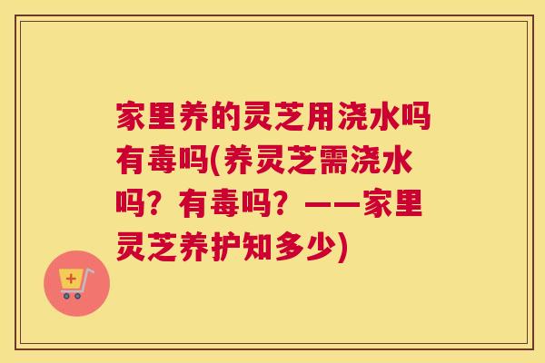 家里养的灵芝用浇水吗有毒吗(养灵芝需浇水吗?有毒吗?——家里灵芝养护知多少) 家里养的灵芝用浇水吗有毒吗(养灵芝需浇水吗?有毒吗?——家里灵芝养护知多少)