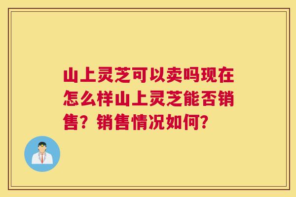 山上灵芝可以卖吗现在怎么样山上灵芝能否销售?销售情况如何? 山上灵芝可以卖吗现在怎么样山上灵芝能否销售?销售情况如何?