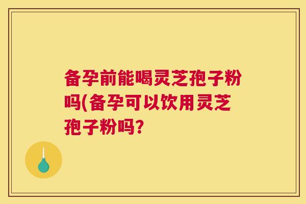备孕前能喝灵芝孢子粉吗(备孕可以饮用灵芝孢子粉吗? 备孕前能喝灵芝孢子粉吗(备孕可以饮用灵芝孢子粉吗?
