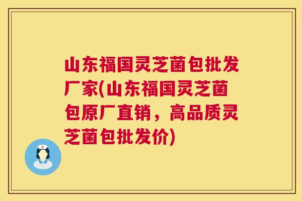 山东福国灵芝菌包批发厂家(山东福国灵芝菌包原厂直销,高品质灵芝菌包批发价) 山东福国灵芝菌包批发厂家(山东福国灵芝菌包原厂直销,高品质灵芝菌包批发价)