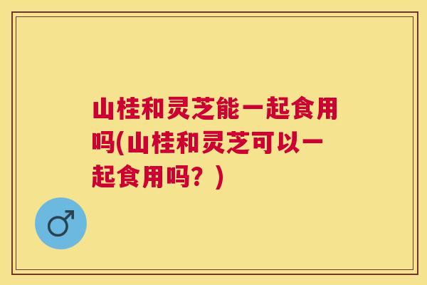 山桂和灵芝能一起食用吗(山桂和灵芝可以一起食用吗?) 山桂和灵芝能一起食用吗(山桂和灵芝可以一起食用吗?)