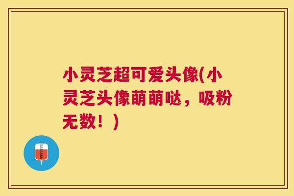 小灵芝超可爱头像(小灵芝头像萌萌哒,吸粉无数!) 小灵芝超可爱头像(小灵芝头像萌萌哒,吸粉无数!)