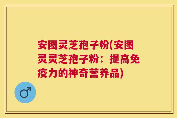 安图灵芝孢子粉(安图灵灵芝孢子粉:提高免疫力的神奇营养品) 安图灵芝孢子粉(安图灵灵芝孢子粉:提高免疫力的神奇营养品)