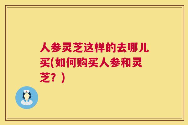 人参灵芝这样的去哪儿买(如何购买人参和灵芝?) 人参灵芝这样的去哪儿买(如何购买人参和灵芝?)