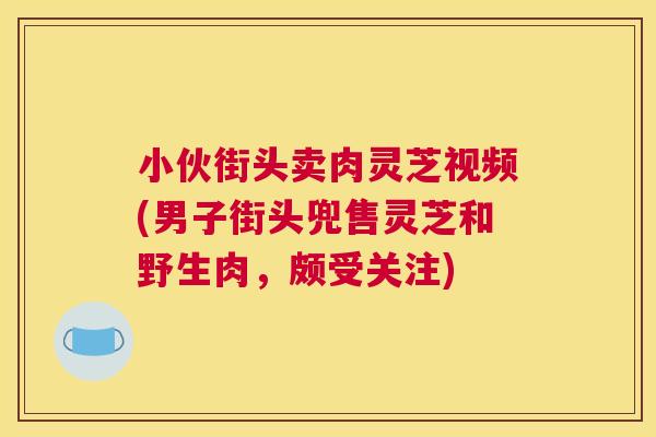 小伙街头卖肉灵芝视频(男子街头兜售灵芝和野生肉,颇受关注) 小伙街头卖肉灵芝视频(男子街头兜售灵芝和野生肉,颇受关注)
