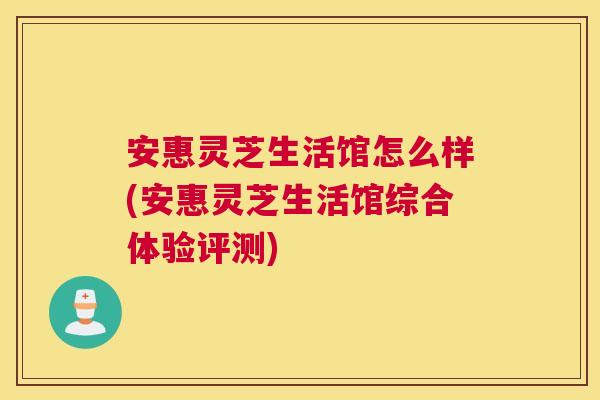 安惠灵芝生活馆怎么样(安惠灵芝生活馆综合体验评测) 安惠灵芝生活馆怎么样(安惠灵芝生活馆综合体验评测)