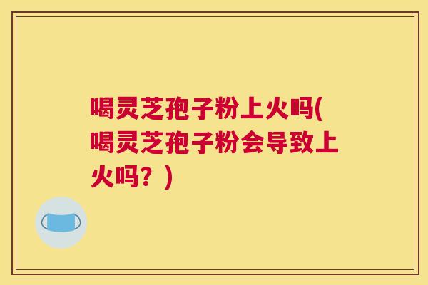 喝灵芝孢子粉上火吗(喝灵芝孢子粉会导致上火吗?) 喝灵芝孢子粉上火吗(喝灵芝孢子粉会导致上火吗?)