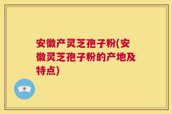 安徽产灵芝孢子粉(安徽灵芝孢子粉的产地及特点) 安徽产灵芝孢子粉(安徽灵芝孢子粉的产地及特点)