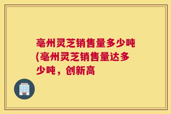 亳州灵芝销售量多少吨(亳州灵芝销售量达多少吨,创新高 亳州灵芝销售量多少吨(亳州灵芝销售量达多少吨,创新高