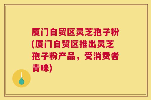 厦门自贸区灵芝孢子粉(厦门自贸区推出灵芝孢子粉产品,受消费者青睐) 厦门自贸区灵芝孢子粉(厦门自贸区推出灵芝孢子粉产品,受消费者青睐)