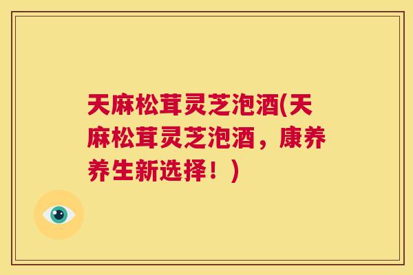 天麻松茸灵芝泡酒(天麻松茸灵芝泡酒,康养养生新选择!) 天麻松茸灵芝泡酒(天麻松茸灵芝泡酒,康养养生新选择!)