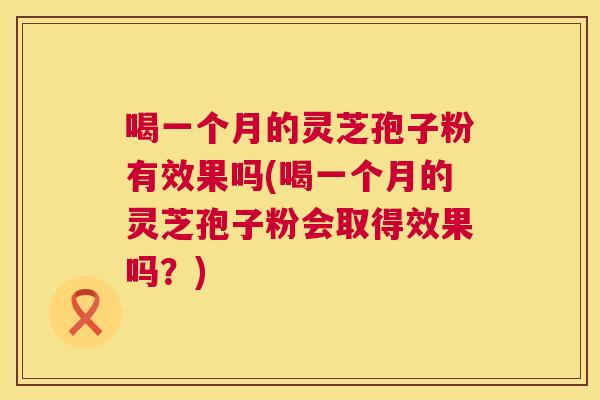 喝一个月的灵芝孢子粉有效果吗(喝一个月的灵芝孢子粉会取得效果吗?) 喝一个月的灵芝孢子粉有效果吗(喝一个月的灵芝孢子粉会取得效果吗?)