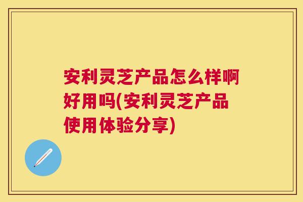安利灵芝产品怎么样啊好用吗(安利灵芝产品使用体验分享) 安利灵芝产品怎么样啊好用吗(安利灵芝产品使用体验分享)