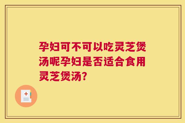 孕妇可不可以吃灵芝煲汤呢孕妇是否适合食用灵芝煲汤? 孕妇可不可以吃灵芝煲汤呢孕妇是否适合食用灵芝煲汤?
