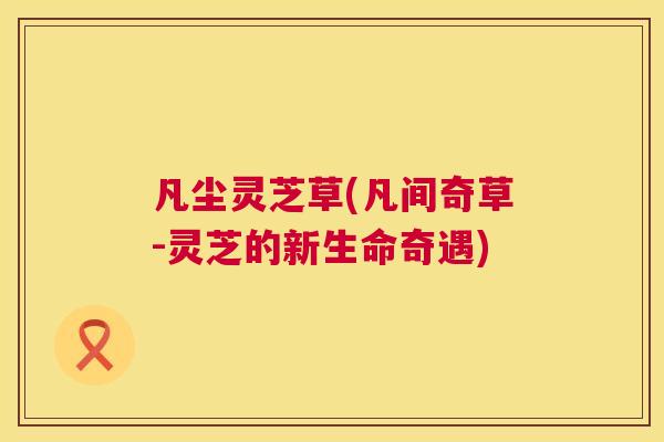 凡尘灵芝草(凡间奇草-灵芝的新生命奇遇) 凡尘灵芝草(凡间奇草-灵芝的新生命奇遇)