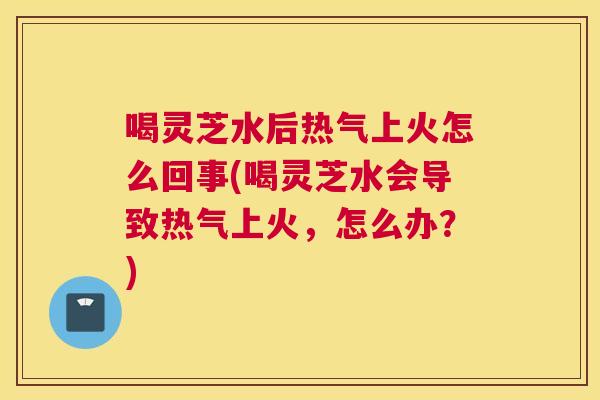 喝灵芝水后热气上火怎么回事(喝灵芝水会导致热气上火,怎么办?) 喝灵芝水后热气上火怎么回事(喝灵芝水会导致热气上火,怎么办?)