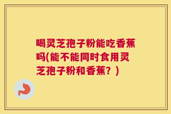 喝灵芝孢子粉能吃香蕉吗(能不能同时食用灵芝孢子粉和香蕉?) 喝灵芝孢子粉能吃香蕉吗(能不能同时食用灵芝孢子粉和香蕉?)
