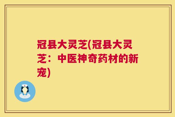 冠县大灵芝(冠县大灵芝:中医神奇药材的新宠) 冠县大灵芝(冠县大灵芝:中医神奇药材的新宠)