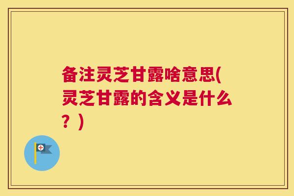 备注灵芝甘露啥意思(灵芝甘露的含义是什么?) 备注灵芝甘露啥意思(灵芝甘露的含义是什么?)