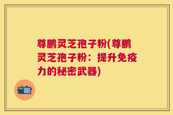 尊鹏灵芝孢子粉(尊鹏灵芝孢子粉:提升免疫力的秘密武器) 尊鹏灵芝孢子粉(尊鹏灵芝孢子粉:提升免疫力的秘密武器)