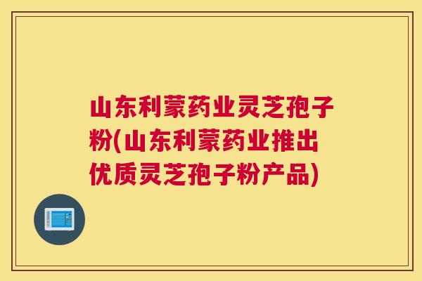 山东利蒙药业灵芝孢子粉(山东利蒙药业推出优质灵芝孢子粉产品) 山东利蒙药业灵芝孢子粉(山东利蒙药业推出优质灵芝孢子粉产品)