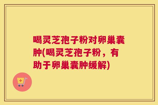 喝灵芝孢子粉对卵巢囊肿(喝灵芝孢子粉,有助于卵巢囊肿缓解) 喝灵芝孢子粉对卵巢囊肿(喝灵芝孢子粉,有助于卵巢囊肿缓解)