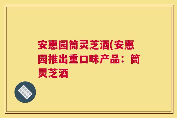 安惠园筒灵芝酒(安惠园推出重口味产品:筒灵芝酒 安惠园筒灵芝酒(安惠园推出重口味产品:筒灵芝酒
