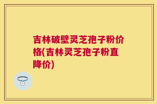 吉林破壁灵芝孢子粉价格(吉林灵芝孢子粉直降价) 吉林破壁灵芝孢子粉价格(吉林灵芝孢子粉直降价)