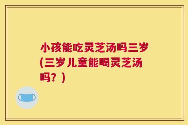 小孩能吃灵芝汤吗三岁(三岁儿童能喝灵芝汤吗?) 小孩能吃灵芝汤吗三岁(三岁儿童能喝灵芝汤吗?)