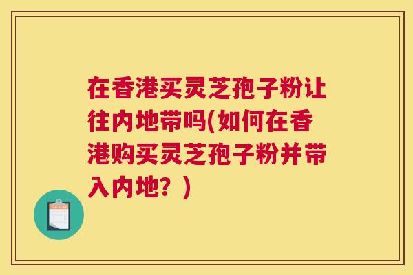 在香港买灵芝孢子粉让往内地带吗(如何在香港购买灵芝孢子粉并带入内地?) 在香港买灵芝孢子粉让往内地带吗(如何在香港购买灵芝孢子粉并带入内地?)