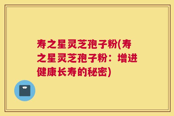 寿之星灵芝孢子粉(寿之星灵芝孢子粉:增进健康长寿的秘密) 寿之星灵芝孢子粉(寿之星灵芝孢子粉:增进健康长寿的秘密)