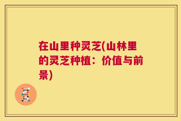 在山里种灵芝(山林里的灵芝种植:价值与前景) 在山里种灵芝(山林里的灵芝种植:价值与前景)