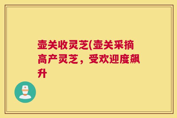 壶关收灵芝(壶关采摘高产灵芝,受欢迎度飙升 壶关收灵芝(壶关采摘高产灵芝,受欢迎度飙升