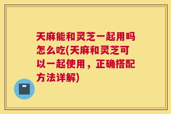 天麻能和灵芝一起用吗怎么吃(天麻和灵芝可以一起使用,正确搭配方法详解) 天麻能和灵芝一起用吗怎么吃(天麻和灵芝可以一起使用,正确搭配方法详解)