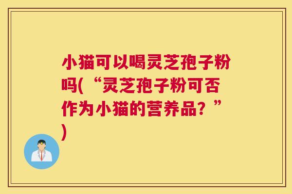 小猫可以喝灵芝孢子粉吗(“灵芝孢子粉可否作为小猫的营养品?”) 小猫可以喝灵芝孢子粉吗(“灵芝孢子粉可否作为小猫的营养品?”)