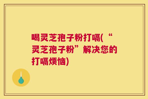 喝灵芝孢子粉打嗝(“灵芝孢子粉”解决您的打嗝烦恼) 喝灵芝孢子粉打嗝(“灵芝孢子粉”解决您的打嗝烦恼)