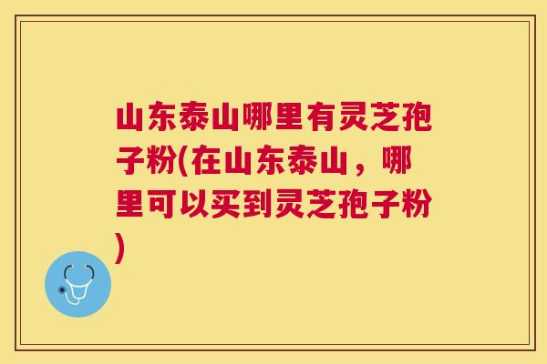 山东泰山哪里有灵芝孢子粉(在山东泰山,哪里可以买到灵芝孢子粉) 山东泰山哪里有灵芝孢子粉(在山东泰山,哪里可以买到灵芝孢子粉)